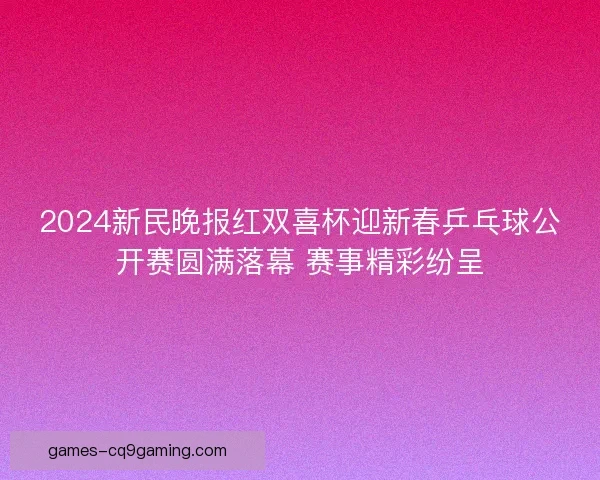 2024新民晚报红双喜杯迎新春乒乓球公开赛圆满落幕 赛事精彩纷呈